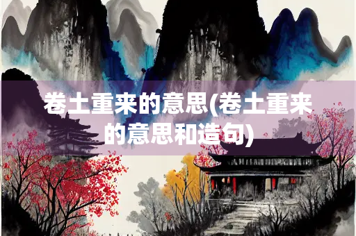 卷土重来的意思(卷土重来的意思和造句) 卷土重来的意思(卷土重来的意思和造句)