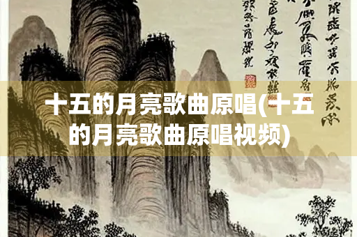 十五的月亮歌曲原唱(十五的月亮歌曲原唱视频)