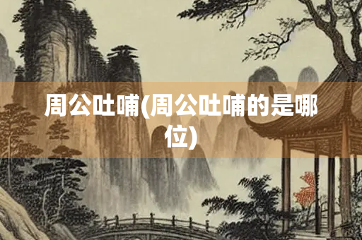 周公吐哺(周公吐哺的是哪位) 周公吐哺(周公吐哺的是哪位)