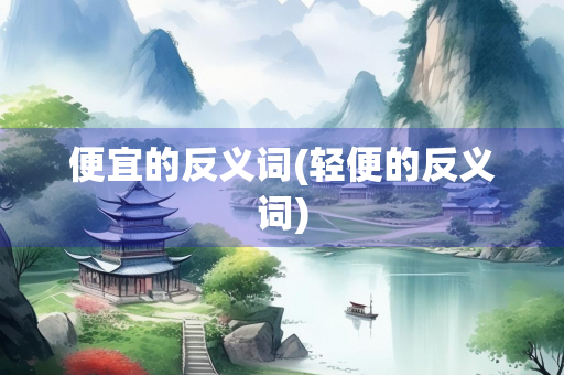 便宜的反义词(轻便的反义词) 便宜的反义词(轻便的反义词)