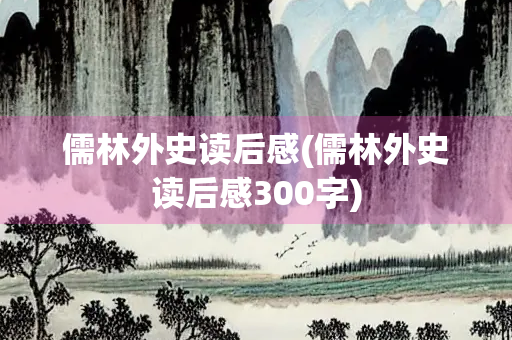 儒林外史读后感(儒林外史读后感300字) 儒林外史读后感(儒林外史读后感300字)