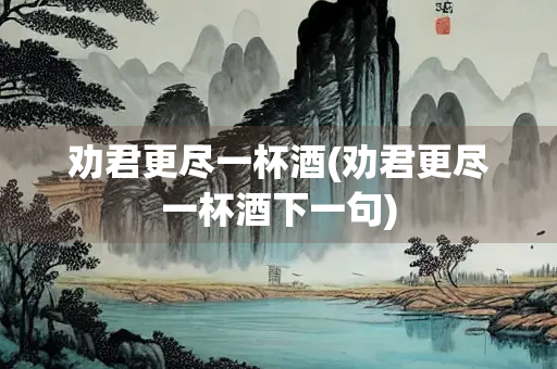 劝君更尽一杯酒(劝君更尽一杯酒下一句) 劝君更尽一杯酒(劝君更尽一杯酒下一句)