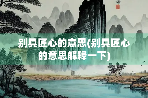 别具匠心的意思(别具匠心的意思解释一下)