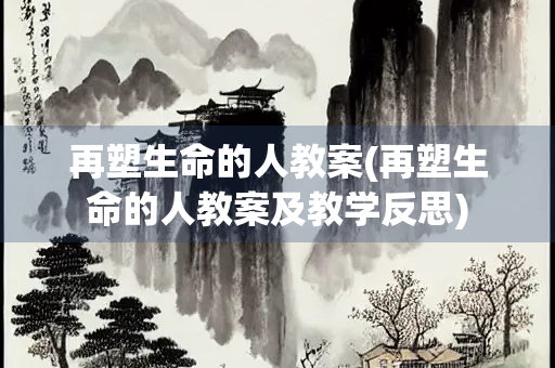 再塑生命的人教案(再塑生命的人教案及教学反思)