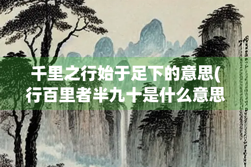 千里之行始于足下的意思(行百里者半九十是什么意思)