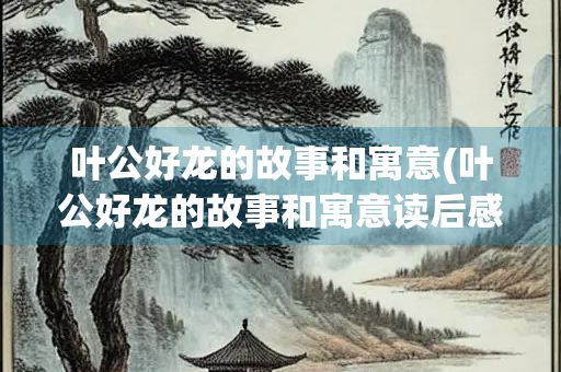 叶公好龙的故事和寓意(叶公好龙的故事和寓意读后感)