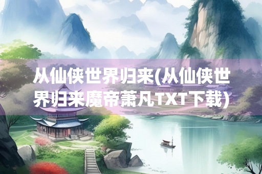 从仙侠世界归来(从仙侠世界归来魔帝萧凡TXT下载)