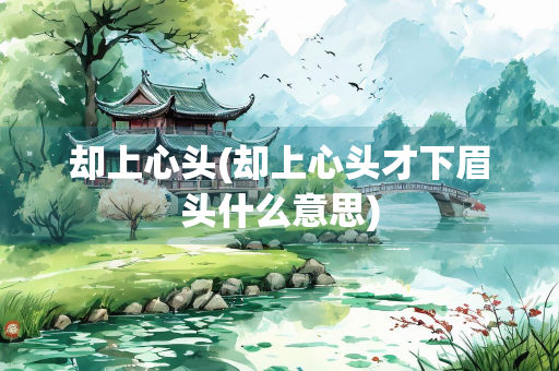 却上心头(却上心头才下眉头什么意思) 却上心头(却上心头才下眉头什么意思)