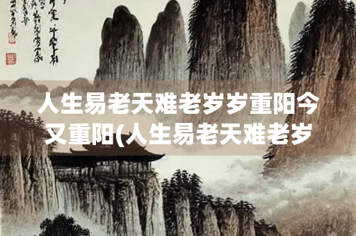 人生易老天难老岁岁重阳今又重阳(人生易老天难老岁岁今又体现了一种)