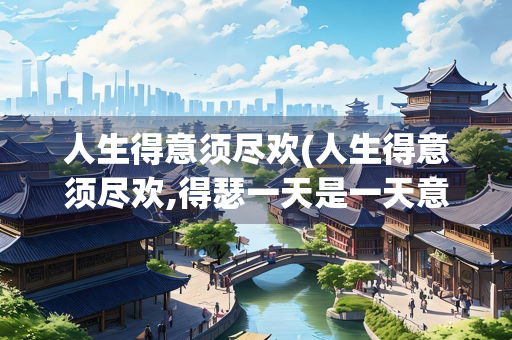 人生得意须尽欢(人生得意须尽欢,得瑟一天是一天意思差不多的还有哪些)