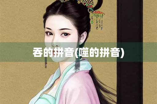 吞的拼音(噬的拼音) 吞的拼音(噬的拼音)