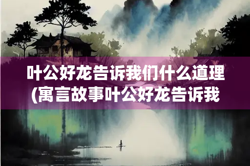 叶公好龙告诉我们什么道理(寓言故事叶公好龙告诉我们什么道理)