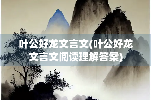 叶公好龙文言文(叶公好龙文言文阅读理解答案)