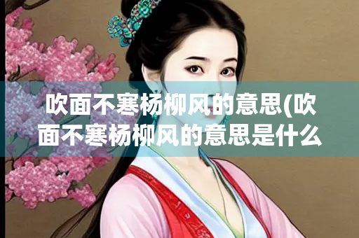 吹面不寒杨柳风的意思(吹面不寒杨柳风的意思是什么)