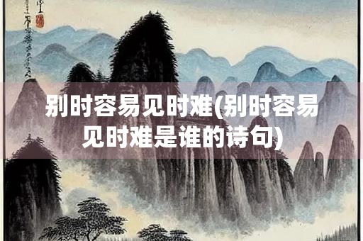 别时容易见时难(别时容易见时难是谁的诗句) 别时容易见时难(别时容易见时难是谁的诗句)