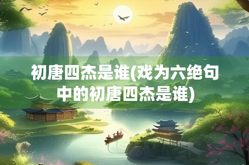 初唐四杰是谁(戏为六绝句中的初唐四杰是谁)
