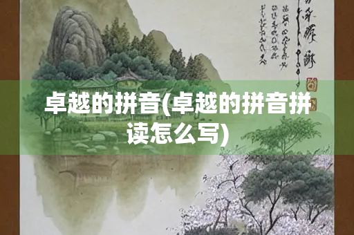 卓越的拼音(卓越的拼音拼读怎么写)
