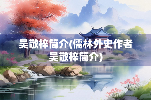 吴敬梓简介(儒林外史作者吴敬梓简介)