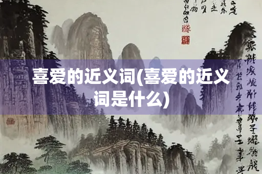 喜爱的近义词(喜爱的近义词是什么)
