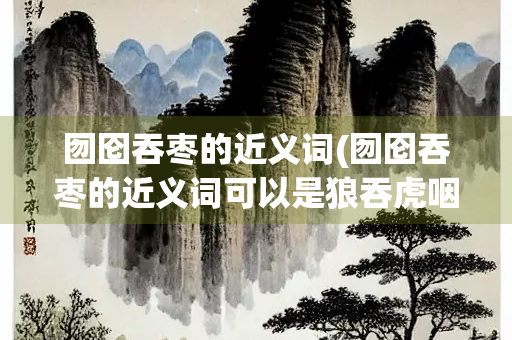 囫囵吞枣的近义词(囫囵吞枣的近义词可以是狼吞虎咽吗)