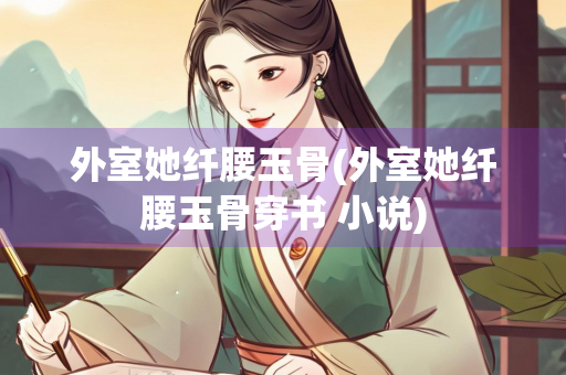 外室她纤腰玉骨(外室她纤腰玉骨穿书 小说)