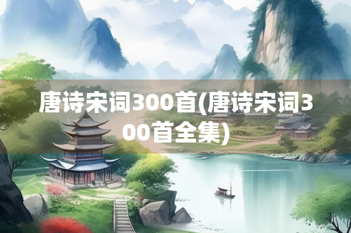 唐诗宋词300首(唐诗宋词300首全集) 唐诗宋词300首(唐诗宋词300首全集)