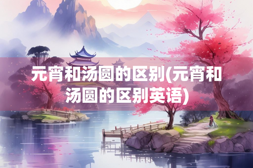 元宵和汤圆的区别(元宵和汤圆的区别英语) 元宵和汤圆的区别(元宵和汤圆的区别英语)