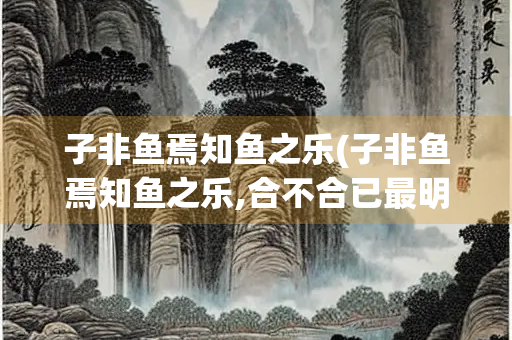 子非鱼焉知鱼之乐(子非鱼焉知鱼之乐,合不合已最明)