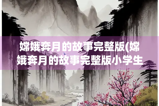 嫦娥奔月的故事完整版(嫦娥奔月的故事完整版小学生)