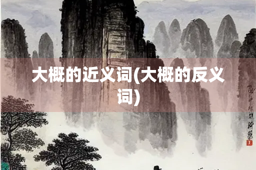 大概的近义词(大概的反义词) 大概的近义词(大概的反义词)