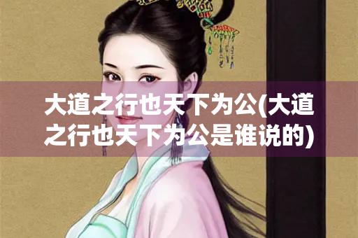 大道之行也天下为公(大道之行也天下为公是谁说的) 大道之行也天下为公(大道之行也天下为公是谁说的)