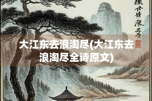 大江东去浪淘尽(大江东去浪淘尽全诗原文)