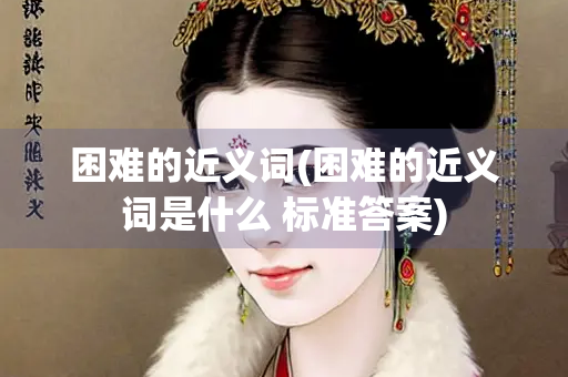 困难的近义词(困难的近义词是什么 标准答案)