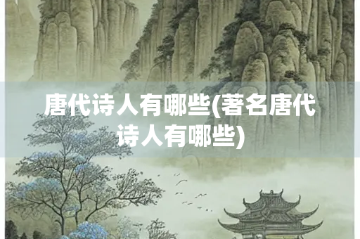 唐代诗人有哪些(著名唐代诗人有哪些) 唐代诗人有哪些(著名唐代诗人有哪些)
