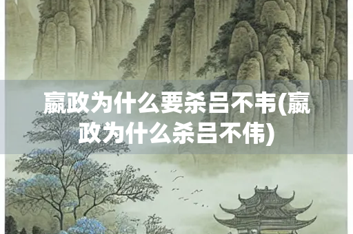 嬴政为什么要杀吕不韦(嬴政为什么杀吕不伟)