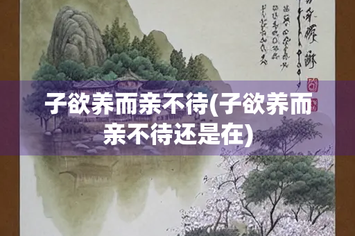 子欲养而亲不待(子欲养而亲不待还是在) 子欲养而亲不待(子欲养而亲不待还是在)