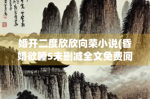 婚开二度欣欣向荣小说(昏婚欲睡5未删减全文免费阅读)