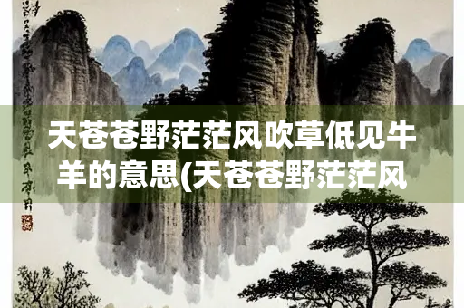 天苍苍野茫茫风吹草低见牛羊的意思(天苍苍野茫茫风吹草低见牛羊的意思是什么呀神经病)