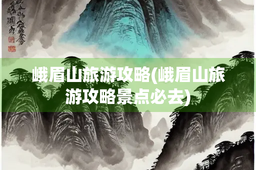 峨眉山旅游攻略(峨眉山旅游攻略景点必去)
