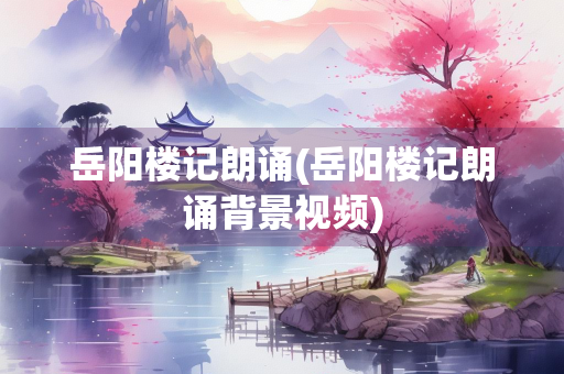 岳阳楼记朗诵(岳阳楼记朗诵背景视频)