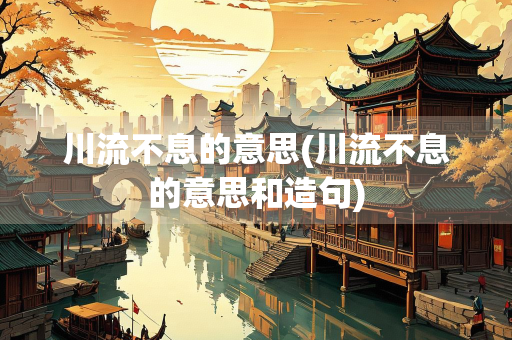 川流不息的意思(川流不息的意思和造句)