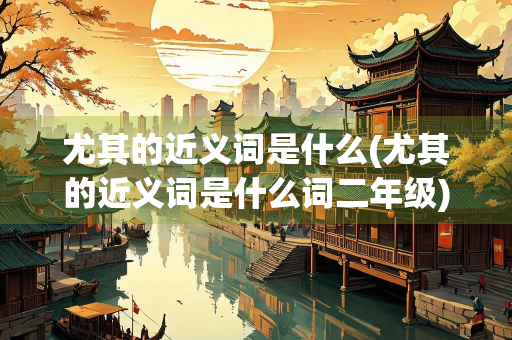 尤其的近义词是什么(尤其的近义词是什么词二年级) 尤其的近义词是什么(尤其的近义词是什么词二年级)