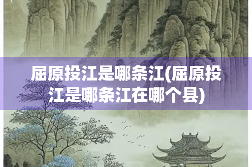 屈原投江是哪条江(屈原投江是哪条江在哪个县)