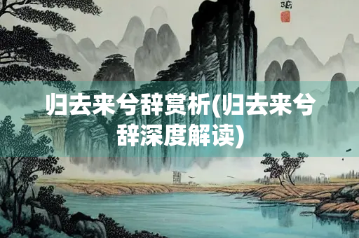归去来兮辞赏析(归去来兮辞深度解读)