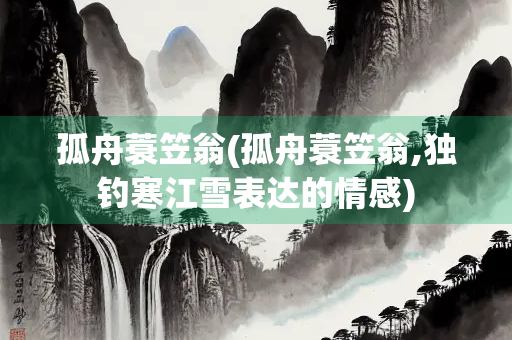 孤舟蓑笠翁(孤舟蓑笠翁,独钓寒江雪表达的情感) 孤舟蓑笠翁(孤舟蓑笠翁,独钓寒江雪表达的情感)