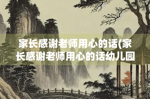 家长感谢老师用心的话(家长感谢老师用心的话幼儿园)