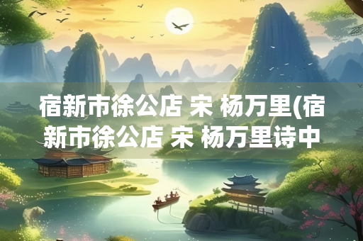宿新市徐公店 宋 杨万里(宿新市徐公店 宋 杨万里诗中描绘的景物有) 宿新市徐公店 宋 杨万里(宿新市徐公店 宋 杨万里诗中描绘的景物有)