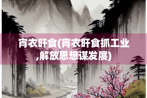宵衣旰食(宵衣旰食抓工业,解放思想谋发展)