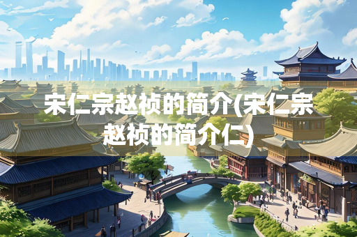 宋仁宗赵祯的简介(宋仁宗赵祯的简介仁) 宋仁宗赵祯的简介(宋仁宗赵祯的简介仁)