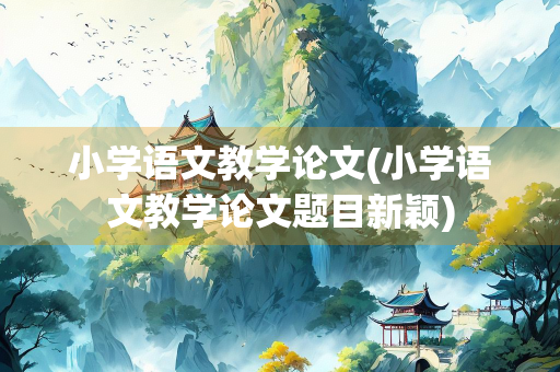 小学语文教学论文(小学语文教学论文题目新颖)